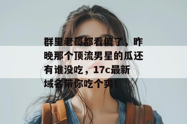 群里老哥都看傻了，昨晚那个顶流男星的瓜还有谁没吃，17c最新域名带你吃个爽！