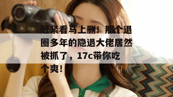 赶紧看马上删!那个退圈多年的隐退大佬居然被抓了,17c带你吃个爽!
