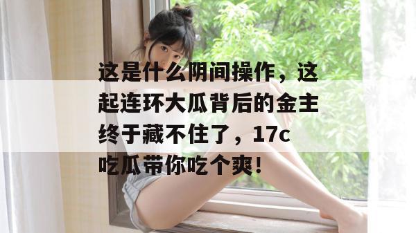 这是什么阴间操作,这起连环大瓜背后的金主终于藏不住了,17c吃瓜带你吃个爽!