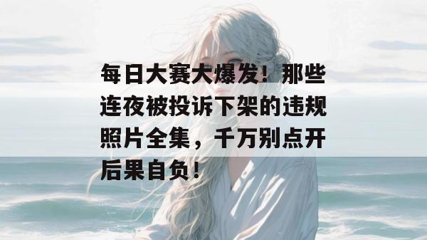 每日大赛大爆发！那些连夜被投诉下架的违规照片全集，千万别点开后果自负！