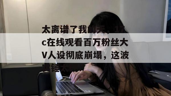 太离谱了我的天，17c在线观看百万粉丝大V人设彻底崩塌，这波实锤太硬！