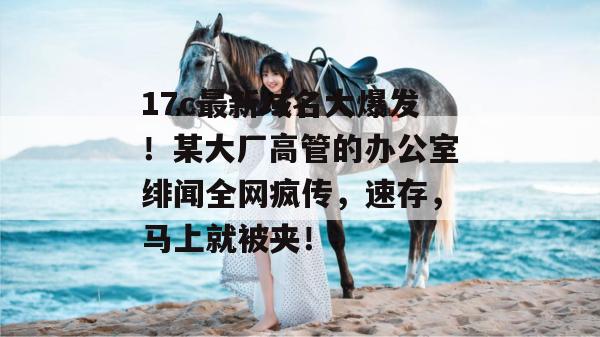 17c最新域名大爆发!某大厂高管的办公室绯闻全网疯传,速存,马上就被夹!