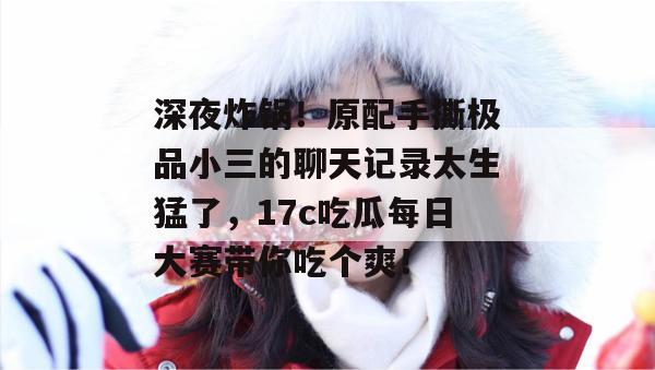 深夜炸锅！原配手撕极品小三的聊天记录太生猛了，17c吃瓜每日大赛带你吃个爽！