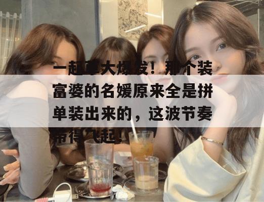 一起草大爆发！那个装富婆的名媛原来全是拼单装出来的，这波节奏带得飞起！