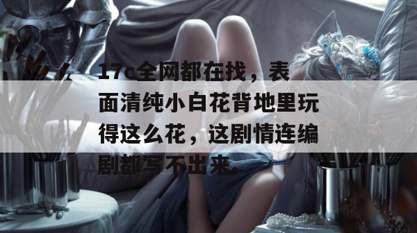 17c全网都在找，表面清纯小白花背地里玩得这么花，这剧情连编剧都写不出来。