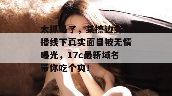 太抓马了，某擦边女主播线下真实面目被无情曝光，17c最新域名带你吃个爽！