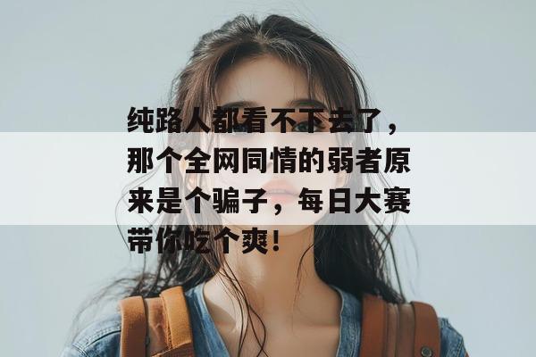 纯路人都看不下去了，那个全网同情的弱者原来是个骗子，每日大赛带你吃个爽！