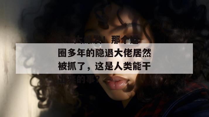 17c大爆发！那个退圈多年的隐退大佬居然被抓了，这是人类能干出来的事？