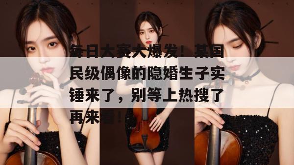 每日大赛大爆发！某国民级偶像的隐婚生子实锤来了，别等上热搜了再来看！