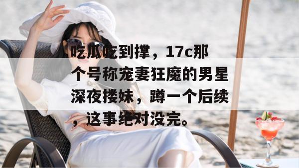 吃瓜吃到撑，17c那个号称宠妻狂魔的男星深夜搂妹，蹲一个后续，这事绝对没完。