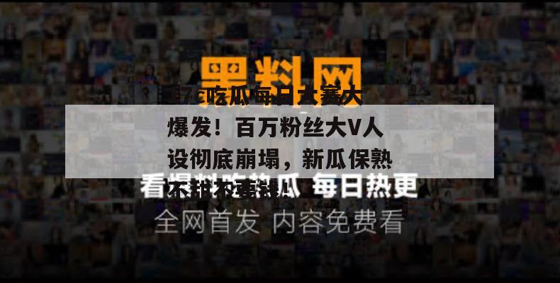 17c吃瓜每日大赛大爆发！百万粉丝大V人设彻底崩塌，新瓜保熟不甜不要钱！