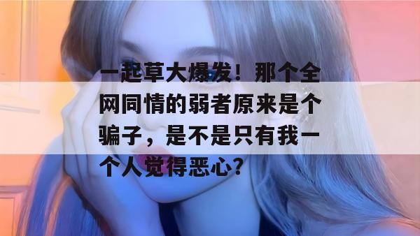 一起草大爆发!那个全网同情的弱者原来是个骗子,是不是只有我一个人觉得恶心?