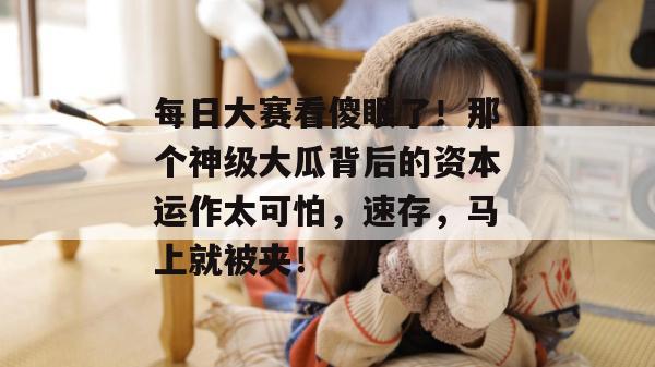 每日大赛看傻眼了！那个神级大瓜背后的资本运作太可怕，速存，马上就被夹！