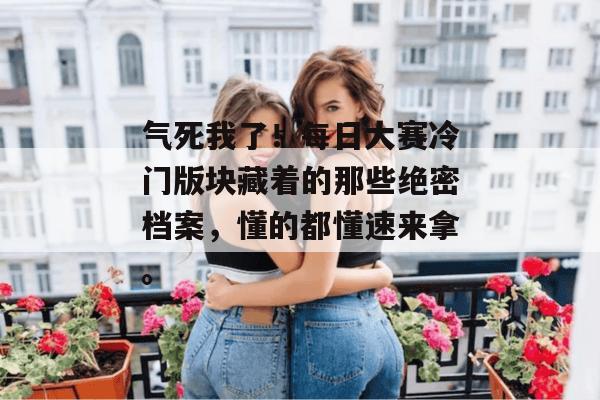 气死我了！每日大赛冷门版块藏着的那些绝密档案，懂的都懂速来拿。