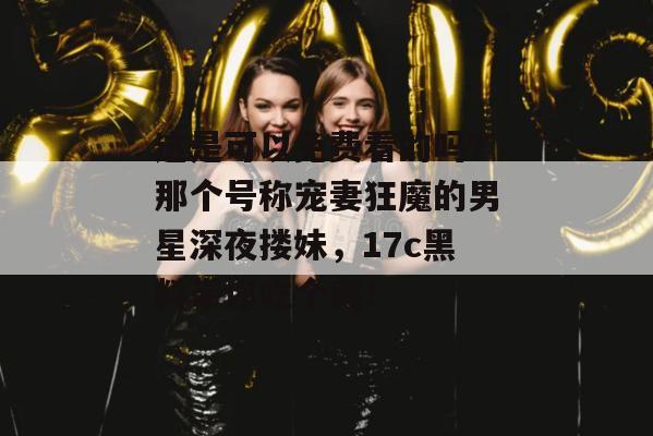 这是可以免费看的吗？那个号称宠妻狂魔的男星深夜搂妹，17c黑料带你吃个爽！