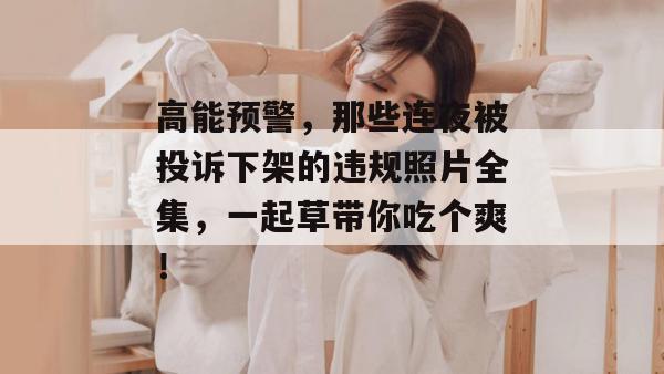 高能预警，那些连夜被投诉下架的违规照片全集，一起草带你吃个爽！