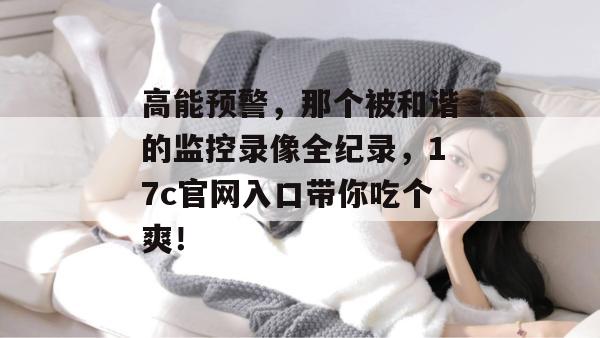 高能预警，那个被和谐的监控录像全纪录，17c官网入口带你吃个爽！