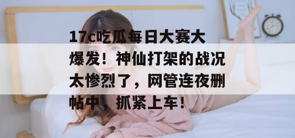 17c吃瓜每日大赛大爆发！神仙打架的战况太惨烈了，网管连夜删帖中，抓紧上车！