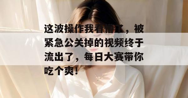 这波操作我看懵了，被紧急公关掉的视频终于流出了，每日大赛带你吃个爽！