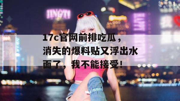 17c官网前排吃瓜，消失的爆料贴又浮出水面了，我不能接受！