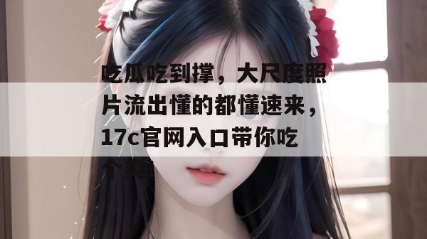 吃瓜吃到撑,大尺度照片流出懂的都懂速来,17c官网入口带你吃个爽!