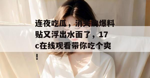 连夜吃瓜，消失的爆料贴又浮出水面了，17c在线观看带你吃个爽！