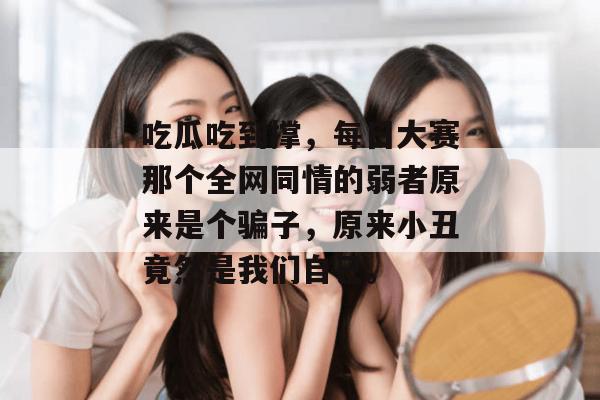 吃瓜吃到撑，每日大赛那个全网同情的弱者原来是个骗子，原来小丑竟然是我们自己。