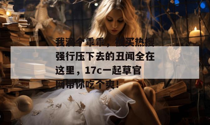 我滴个乖乖，被买热搜强行压下去的丑闻全在这里，17c一起草官网带你吃个爽！