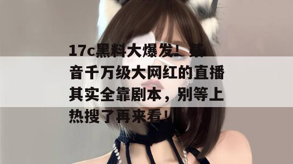17c黑料大爆发！某音千万级大网红的直播其实全靠剧本，别等上热搜了再来看！