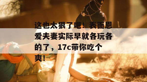 这也太狠了吧！表面恩爱夫妻实际早就各玩各的了，17c带你吃个爽！