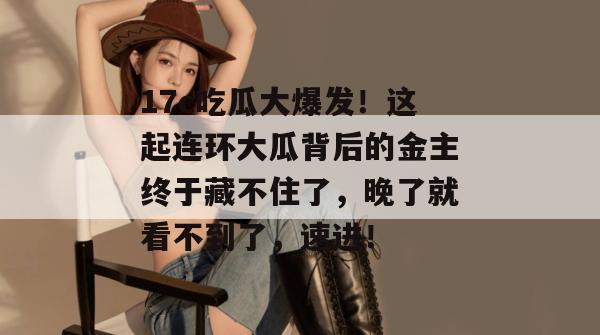 17c吃瓜大爆发！这起连环大瓜背后的金主终于藏不住了，晚了就看不到了，速进！