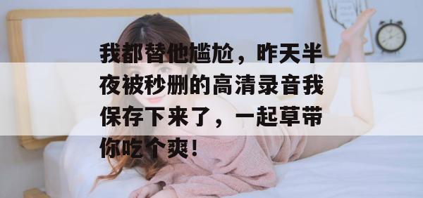 我都替他尴尬，昨天半夜被秒删的高清录音我保存下来了，一起草带你吃个爽！