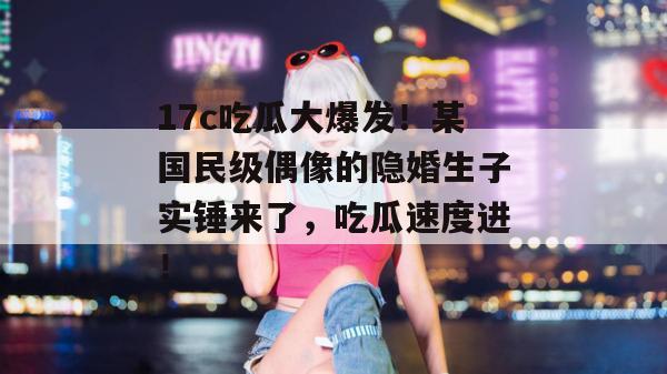 17c吃瓜大爆发！某国民级偶像的隐婚生子实锤来了，吃瓜速度进！