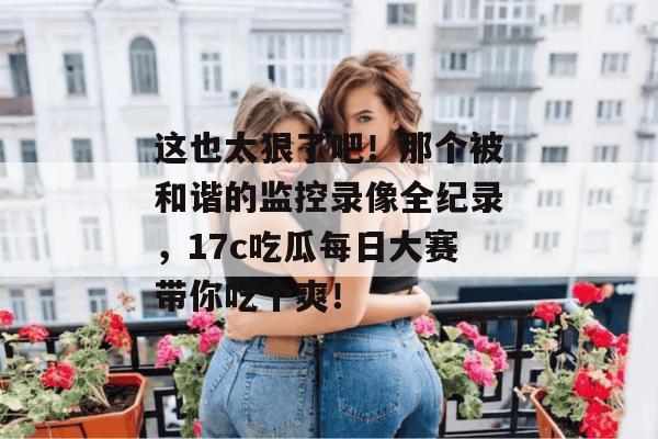 这也太狠了吧！那个被和谐的监控录像全纪录，17c吃瓜每日大赛带你吃个爽！