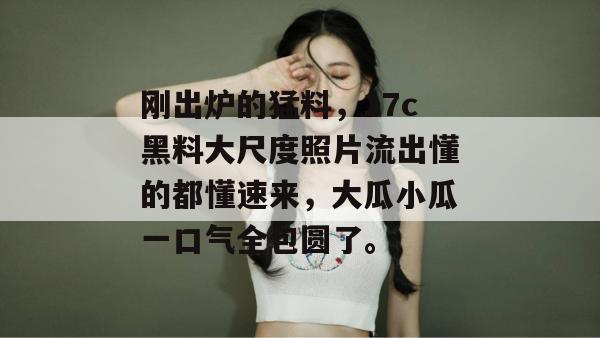 刚出炉的猛料，17c黑料大尺度照片流出懂的都懂速来，大瓜小瓜一口气全包圆了。