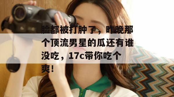 脸都被打肿了，昨晚那个顶流男星的瓜还有谁没吃，17c带你吃个爽！