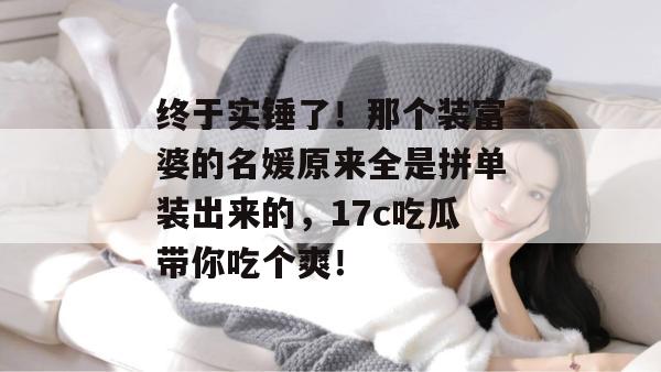 终于实锤了！那个装富婆的名媛原来全是拼单装出来的，17c吃瓜带你吃个爽！