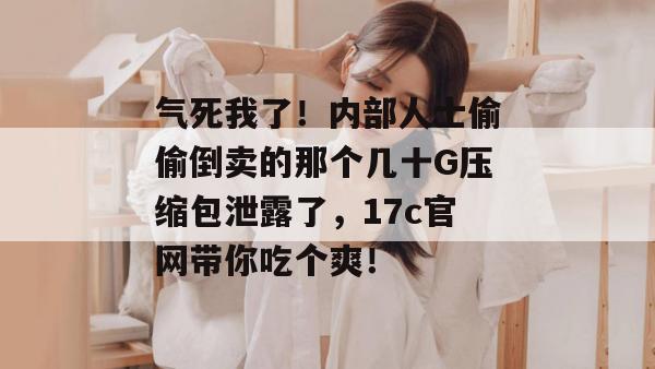 气死我了！内部人士偷偷倒卖的那个几十G压缩包泄露了，17c官网带你吃个爽！