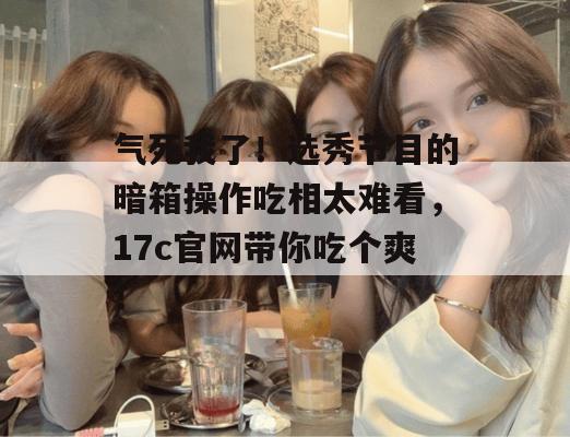 气死我了!选秀节目的暗箱操作吃相太难看,17c官网带你吃个爽!