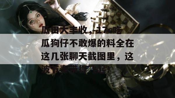 瓜田大丰收，17c吃瓜狗仔不敢爆的料全在这几张聊天截图里，这波节奏带得飞起！