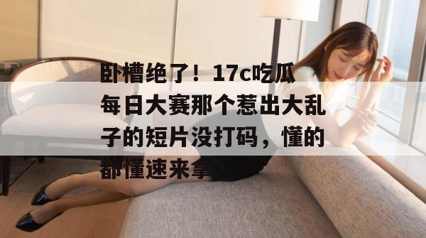 卧槽绝了!17c吃瓜每日大赛那个惹出大乱子的短片没打码,懂的都懂速来拿。