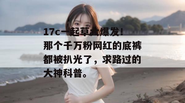 17c一起草大爆发！那个千万粉网红的底裤都被扒光了，求路过的大神科普。