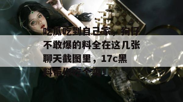 吃瓜吃到自己家，狗仔不敢爆的料全在这几张聊天截图里，17c黑料带你吃个爽！