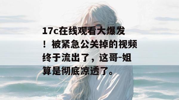 17c在线观看大爆发！被紧急公关掉的视频终于流出了，这哥-姐算是彻底凉透了。