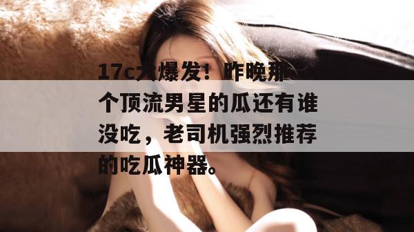 17c大爆发!昨晚那个顶流男星的瓜还有谁没吃,老司机强烈推荐的吃瓜神器。