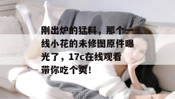 刚出炉的猛料，那个一线小花的未修图原件曝光了，17c在线观看带你吃个爽！