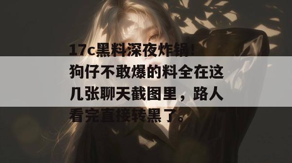 17c黑料深夜炸锅！狗仔不敢爆的料全在这几张聊天截图里，路人看完直接转黑了。
