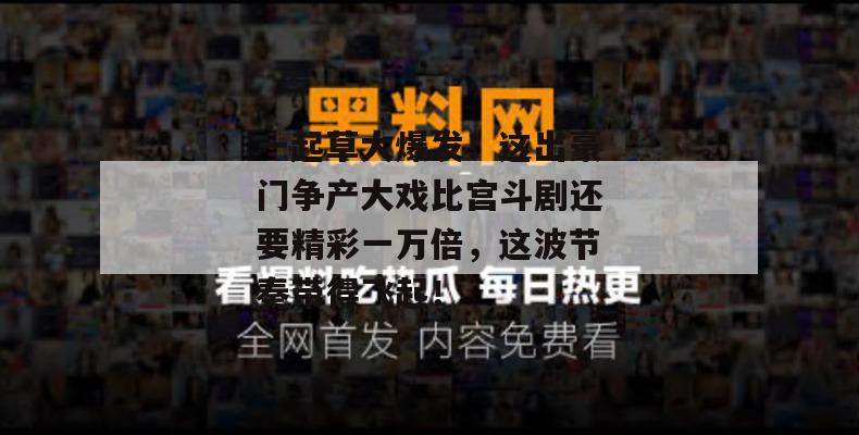 一起草大爆发！这出豪门争产大戏比宫斗剧还要精彩一万倍，这波节奏带得飞起！