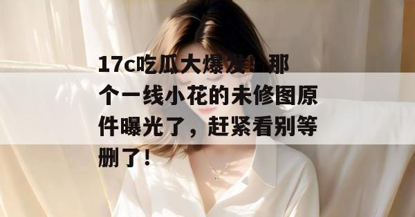 17c吃瓜大爆发!那个一线小花的未修图原件曝光了,赶紧看别等删了!