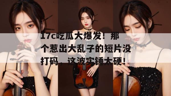 17c吃瓜大爆发！那个惹出大乱子的短片没打码，这波实锤太硬！